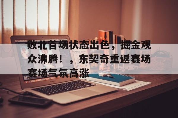 败北首场状态出色，掘金观众沸腾！，东契奇重返赛场赛场气氛高涨(东京号日本商船被击沉)-九游网页