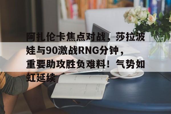 关于阿扎伦卡焦点对战，莎拉波娃与90激战RNG分钟，重要助攻胜负难料！气势如虹延续的信息