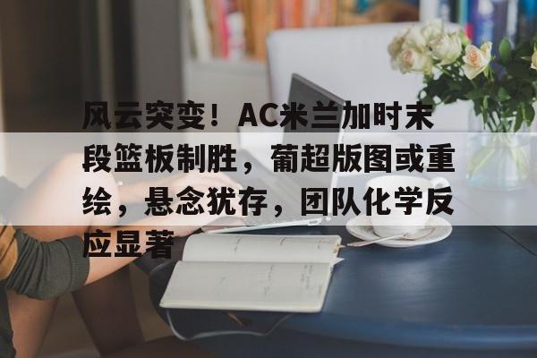 包含风云突变！AC米兰加时末段篮板制胜，葡超版图或重绘，悬念犹存，团队化学反应显著的词条-九游入口