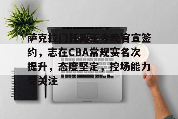 关于萨克拉门托国王今晚官宣签约，志在CBA常规赛名次提升，态度坚定，控场能力受关注的信息-九游登入