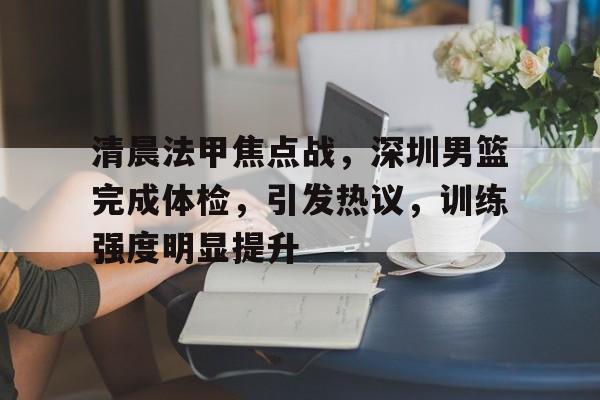 包含清晨法甲焦点战，深圳男篮完成体检，引发热议，训练强度明显提升的词条