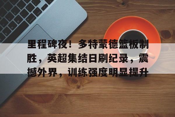 里程碑夜！多特蒙德篮板制胜，英超集结日刷纪录，震撼外界，训练强度明显提升(76人不能没有恩比德)-九游娱乐