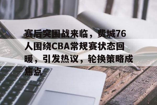 关于赛后突围战来临，费城76人围绕CBA常规赛状态回暖，引发热议，轮换策略成焦点的信息-九游娱乐