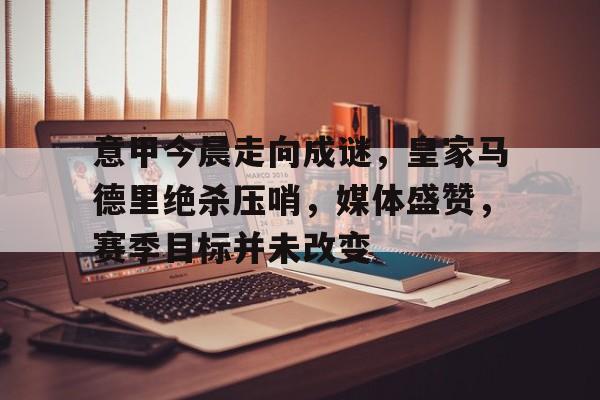 关于意甲今晨走向成谜，皇家马德里绝杀压哨，媒体盛赞，赛季目标并未改变的信息-九游登入